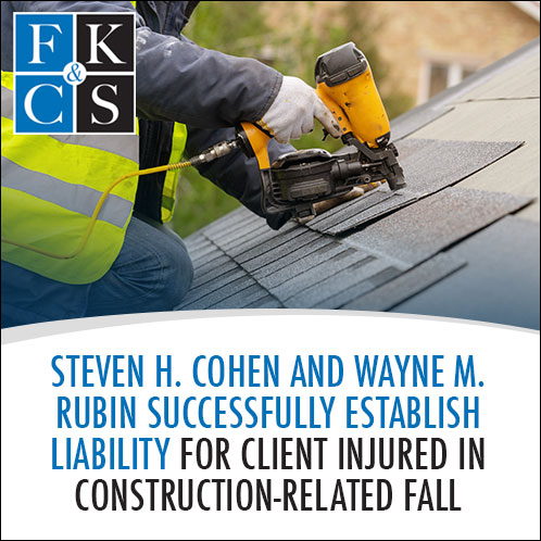 Steven H. Cohen and Wayne M. Rubin Successfully Establish Liability for Client Injured in Construction-Related Fall | FKC&S News
